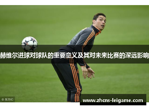 赫维尔进球对球队的重要意义及其对未来比赛的深远影响