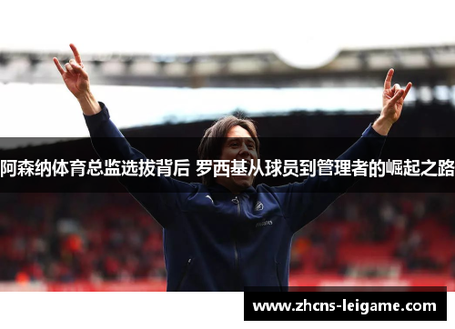 阿森纳体育总监选拔背后 罗西基从球员到管理者的崛起之路 阿森纳体育总监选拔背后 罗西基从球员到管理者的崛起之路