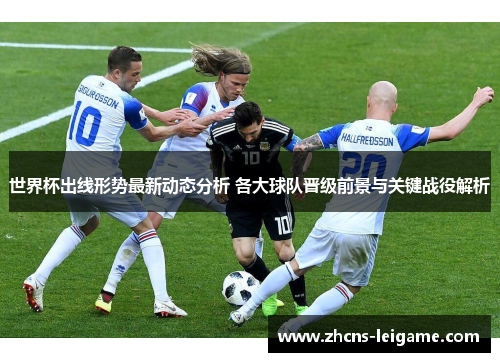 世界杯出线形势最新动态分析 各大球队晋级前景与关键战役解析 世界杯出线形势最新动态分析 各大球队晋级前景与关键战役解析