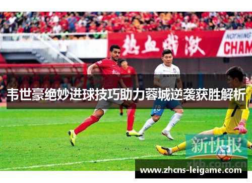 韦世豪绝妙进球技巧助力蓉城逆袭获胜解析