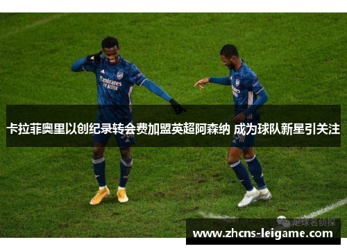 卡拉菲奥里以创纪录转会费加盟英超阿森纳 成为球队新星引关注
