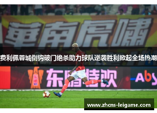 费利佩蓉城倒钩破门绝杀助力球队逆袭胜利掀起全场热潮 费利佩蓉城倒钩破门绝杀助力球队逆袭胜利掀起全场热潮